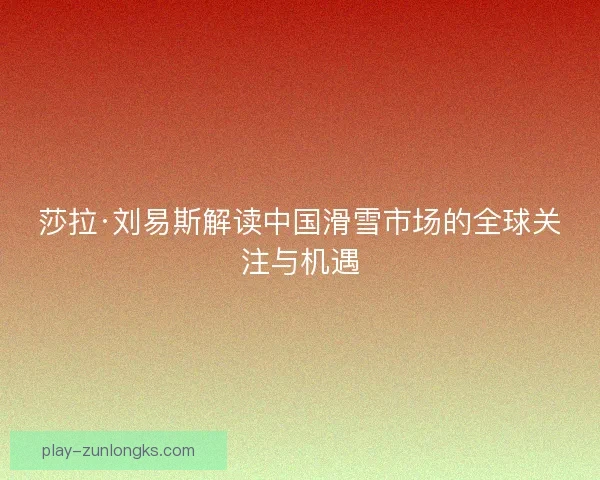 莎拉·刘易斯解读中国滑雪市场的全球关注与机遇 莎拉·刘易斯解读中国滑雪市场的全球关注与机遇