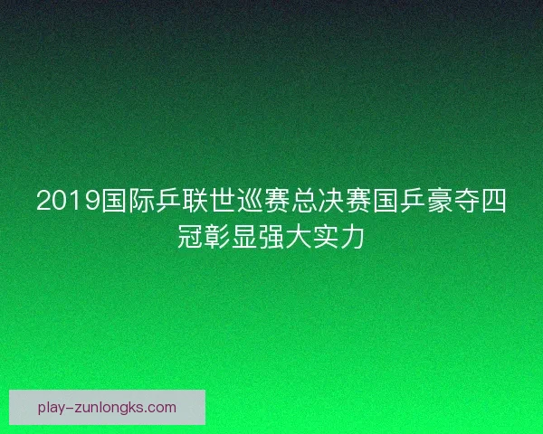 2019国际乒联世巡赛总决赛国乒豪夺四冠彰显强大实力