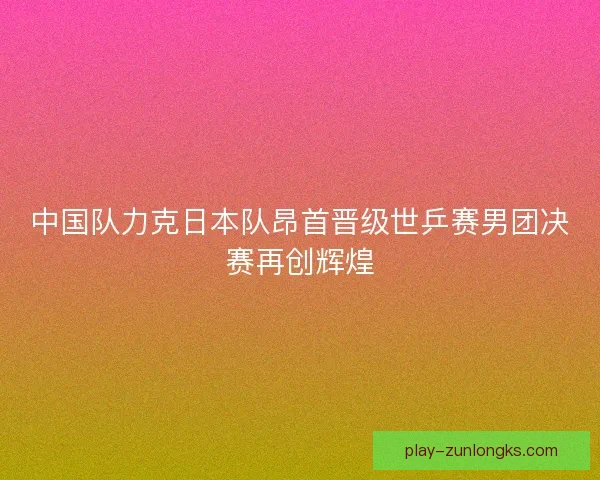 中国队力克日本队昂首晋级世乒赛男团决赛再创辉煌