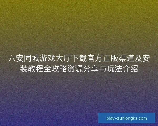 六安同城游戏大厅下载官方正版渠道及安装教程全攻略资源分享与玩法介绍