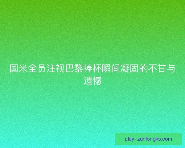国米全员注视巴黎捧杯瞬间凝固的不甘与遗憾 国米全员注视巴黎捧杯瞬间凝固的不甘与遗憾