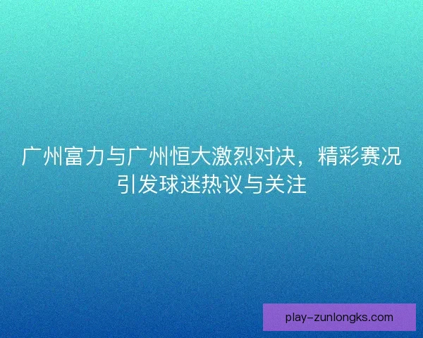 广州富力与广州恒大激烈对决，精彩赛况引发球迷热议与关注