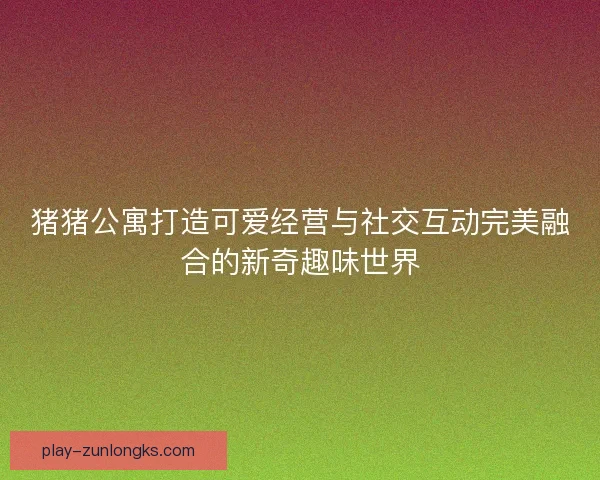 猪猪公寓打造可爱经营与社交互动完美融合的新奇趣味世界