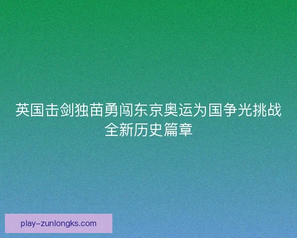 英国击剑独苗勇闯东京奥运为国争光挑战全新历史篇章