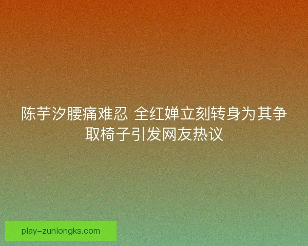 陈芋汐腰痛难忍 全红婵立刻转身为其争取椅子引发网友热议