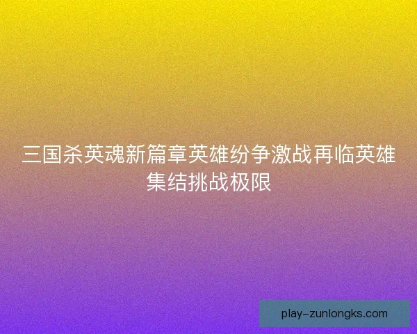 三国杀英魂新篇章英雄纷争激战再临英雄集结挑战极限