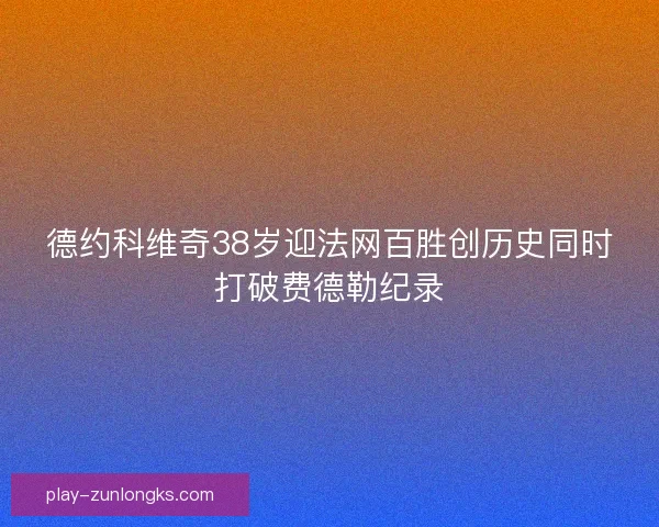 德约科维奇38岁迎法网百胜创历史同时打破费德勒纪录