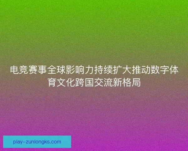 电竞赛事全球影响力持续扩大推动数字体育文化跨国交流新格局