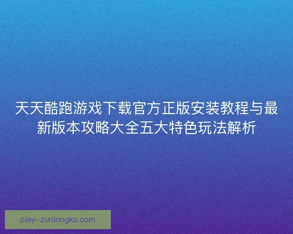 天天酷跑游戏下载官方正版安装教程与最新版本攻略大全五大特色玩法解析 天天酷跑游戏下载官方正版安装教程与最新版本攻略大全五大特色玩法解析