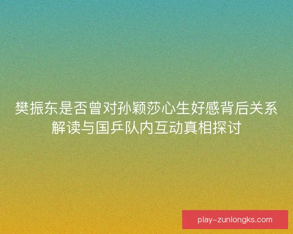 樊振东是否曾对孙颖莎心生好感背后关系解读与国乒队内互动真相探讨 樊振东是否曾对孙颖莎心生好感背后关系解读与国乒队内互动真相探讨