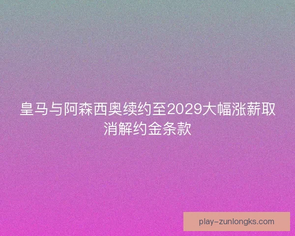 皇马与阿森西奥续约至2029大幅涨薪取消解约金条款 皇马与阿森西奥续约至2029大幅涨薪取消解约金条款
