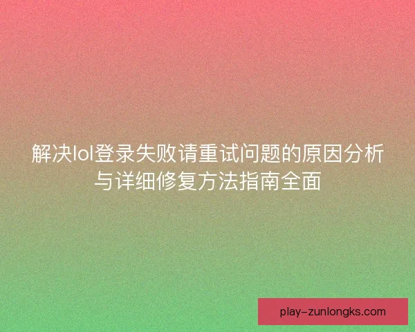 解决lol登录失败请重试问题的原因分析与详细修复方法指南全面