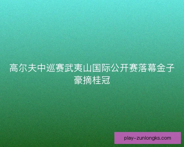 高尔夫中巡赛武夷山国际公开赛落幕金子豪摘桂冠 高尔夫中巡赛武夷山国际公开赛落幕金子豪摘桂冠