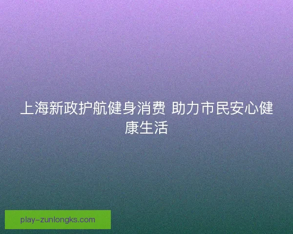 上海新政护航健身消费 助力市民安心健康生活 上海新政护航健身消费 助力市民安心健康生活