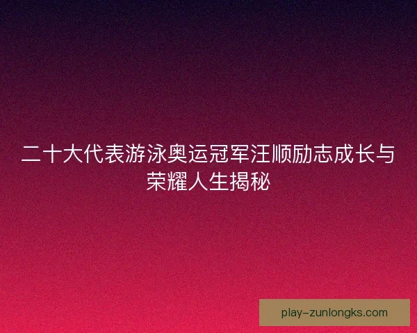 二十大代表游泳奥运冠军汪顺励志成长与荣耀人生揭秘