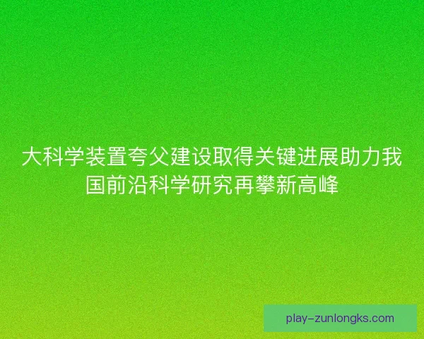 大科学装置夸父建设取得关键进展助力我国前沿科学研究再攀新高峰