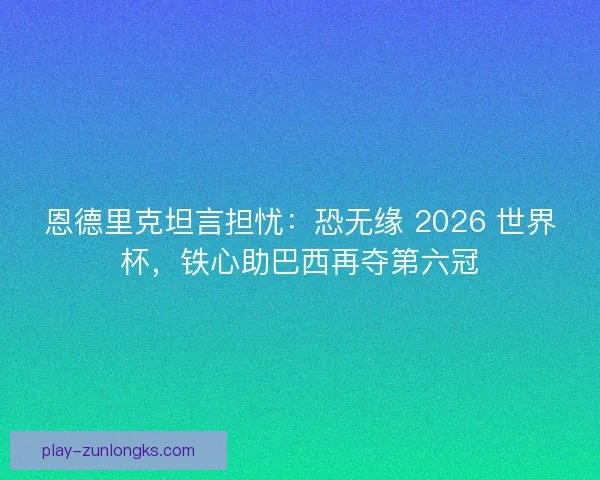 恩德里克坦言担忧：恐无缘 2026 世界杯，铁心助巴西再夺第六冠
