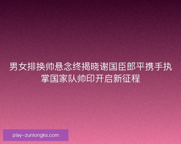 男女排换帅悬念终揭晓谢国臣郎平携手执掌国家队帅印开启新征程 男女排换帅悬念终揭晓谢国臣郎平携手执掌国家队帅印开启新征程