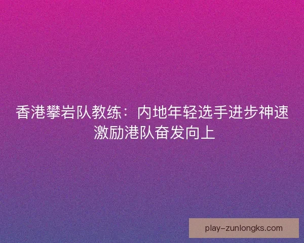 香港攀岩队教练:内地年轻选手进步神速 激励港队奋发向上 香港攀岩队教练:内地年轻选手进步神速 激励港队奋发向上