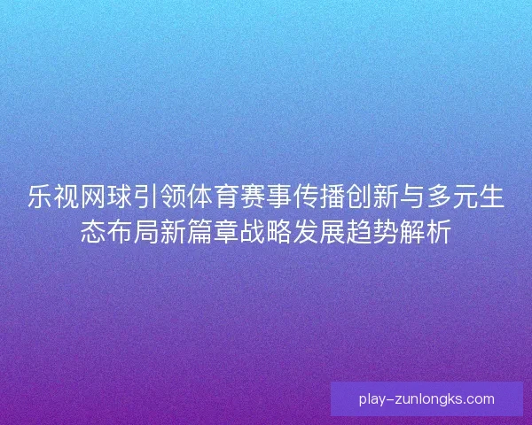 乐视网球引领体育赛事传播创新与多元生态布局新篇章战略发展趋势解析 乐视网球引领体育赛事传播创新与多元生态布局新篇章战略发展趋势解析