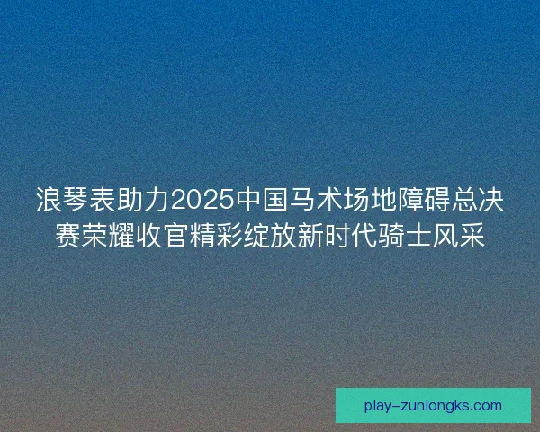 浪琴表助力2025中国马术场地障碍总决赛荣耀收官精彩绽放新时代骑士风采 浪琴表助力2025中国马术场地障碍总决赛荣耀收官精彩绽放新时代骑士风采