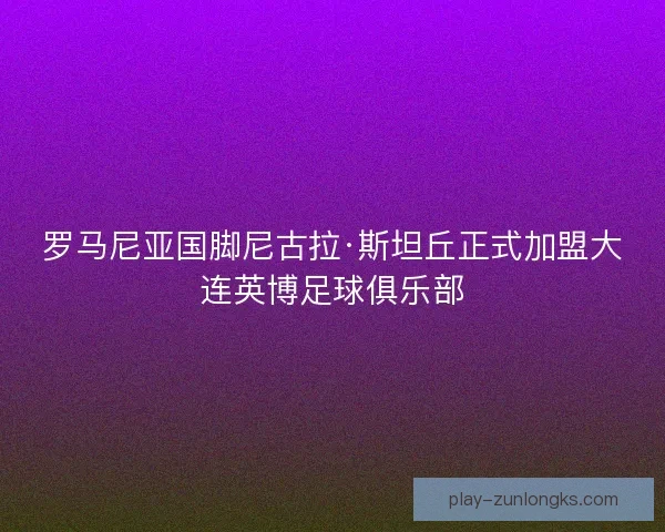 罗马尼亚国脚尼古拉·斯坦丘正式加盟大连英博足球俱乐部 罗马尼亚国脚尼古拉·斯坦丘正式加盟大连英博足球俱乐部