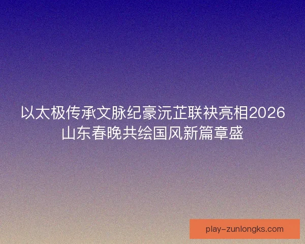 以太极传承文脉纪豪沅芷联袂亮相2026山东春晚共绘国风新篇章盛