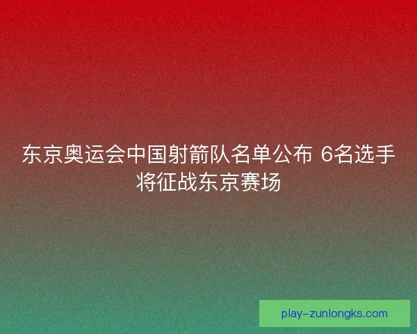 东京奥运会中国射箭队名单公布 6名选手将征战东京赛场