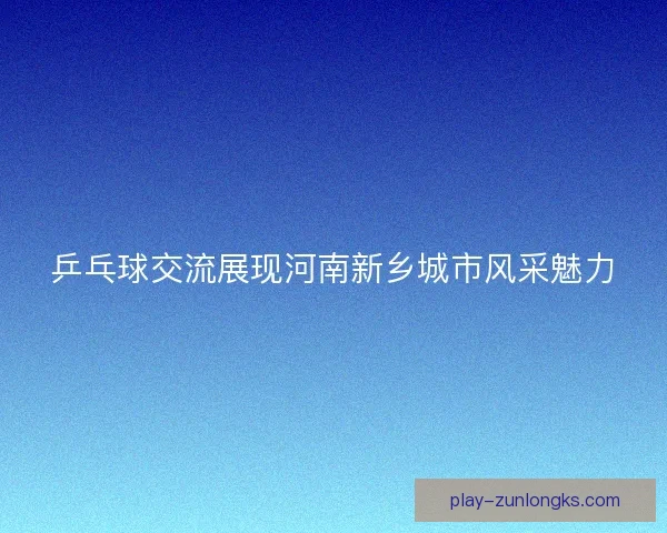 乒乓球交流展现河南新乡城市风采魅力