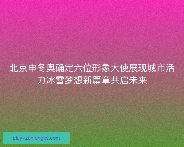 北京申冬奥确定六位形象大使展现城市活力冰雪梦想新篇章共启未来