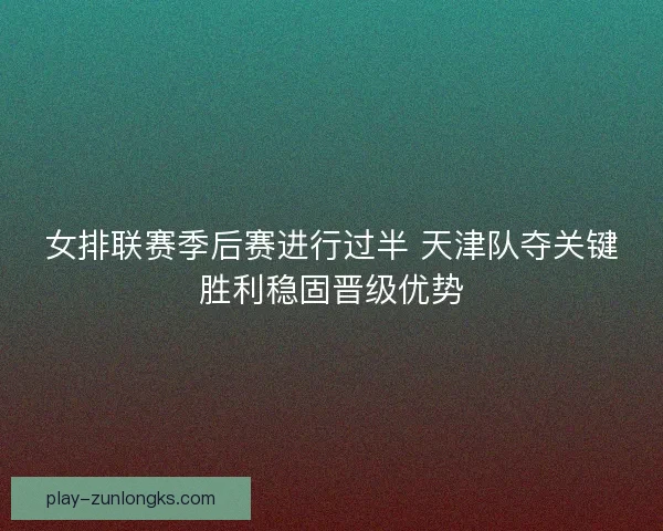 女排联赛季后赛进行过半 天津队夺关键胜利稳固晋级优势