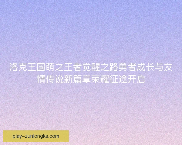 洛克王国萌之王者觉醒之路勇者成长与友情传说新篇章荣耀征途开启